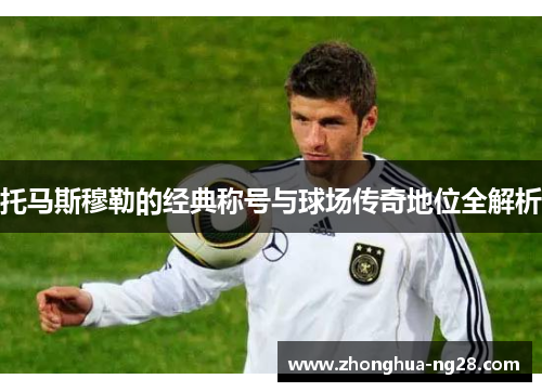 托马斯穆勒的经典称号与球场传奇地位全解析