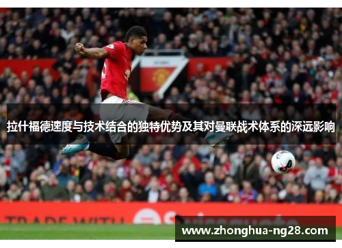 拉什福德速度与技术结合的独特优势及其对曼联战术体系的深远影响