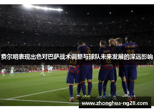 费尔明表现出色对巴萨战术调整与球队未来发展的深远影响