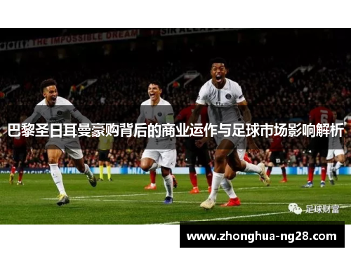 巴黎圣日耳曼豪购背后的商业运作与足球市场影响解析 巴黎圣日耳曼豪购背后的商业运作与足球市场影响解析