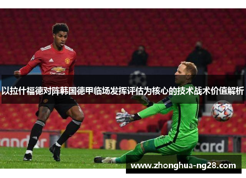 以拉什福德对阵韩国德甲临场发挥评估为核心的技术战术价值解析 以拉什福德对阵韩国德甲临场发挥评估为核心的技术战术价值解析